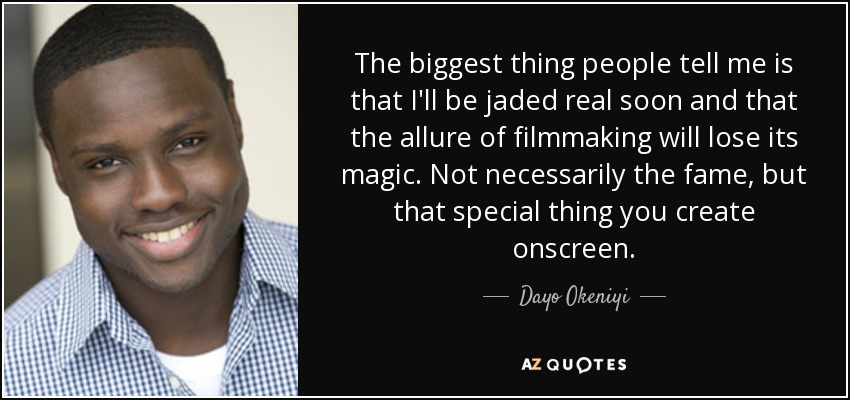 The biggest thing people tell me is that I'll be jaded real soon and that the allure of filmmaking will lose its magic. Not necessarily the fame, but that special thing you create onscreen. - Dayo Okeniyi