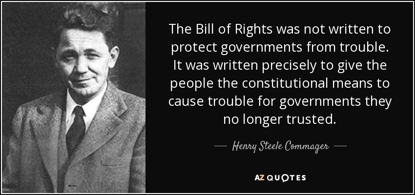 The Bill of Rights was not written to protect governments from trouble. It was written precisely to give the people the constitutional means to cause trouble for governments they no longer trusted. - Henry Steele Commager