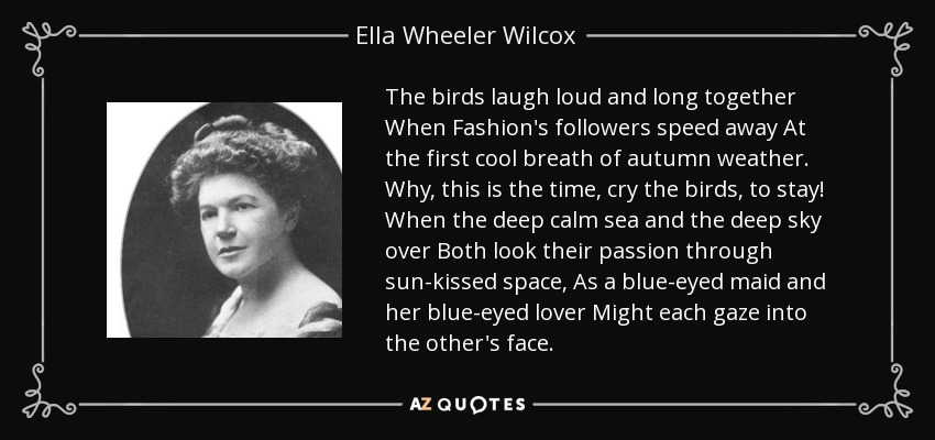 The birds laugh loud and long together When Fashion's followers speed away At the first cool breath of autumn weather. Why, this is the time, cry the birds, to stay! When the deep calm sea and the deep sky over Both look their passion through sun-kissed space, As a blue-eyed maid and her blue-eyed lover Might each gaze into the other's face. - Ella Wheeler Wilcox