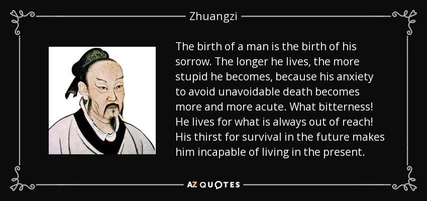 The birth of a man is the birth of his sorrow. The longer he lives, the more stupid he becomes, because his anxiety to avoid unavoidable death becomes more and more acute. What bitterness! He lives for what is always out of reach! His thirst for survival in the future makes him incapable of living in the present. - Zhuangzi