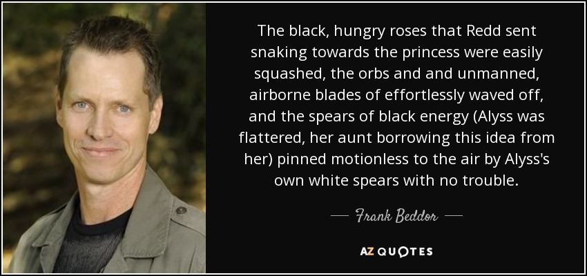 The black, hungry roses that Redd sent snaking towards the princess were easily squashed, the orbs and and unmanned, airborne blades of effortlessly waved off, and the spears of black energy (Alyss was flattered, her aunt borrowing this idea from her) pinned motionless to the air by Alyss's own white spears with no trouble. - Frank Beddor