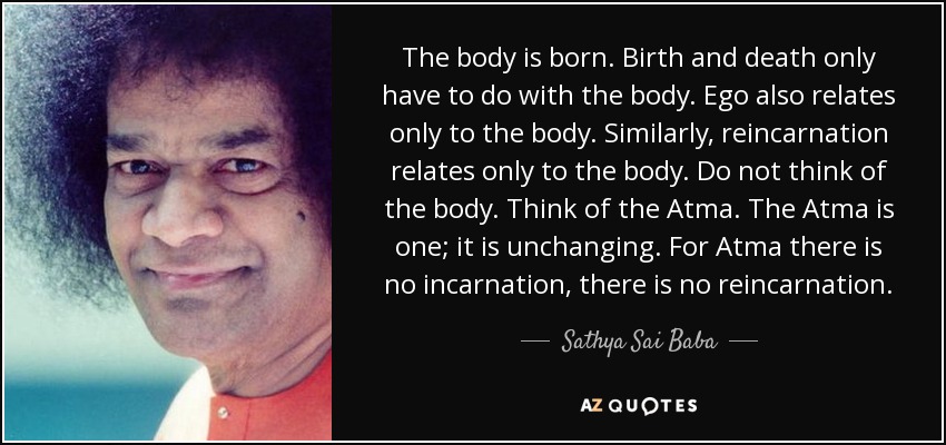 El cuerpo nace. El nacimiento y la muerte sólo tienen que ver con el cuerpo. El ego también se relaciona sólo con el cuerpo. Del mismo modo, la reencarnación sólo se relaciona con el cuerpo. No pienses en el cuerpo. Piensa en el Atma. El Atma es uno; es inmutable. Para el Atma no hay encarnación, no hay reencarnación. - Sathya Sai Baba