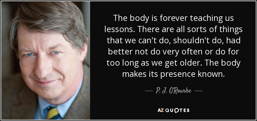 The body is forever teaching us lessons. There are all sorts of things that we can't do, shouldn't do, had better not do very often or do for too long as we get older. The body makes its presence known. - P. J. O'Rourke