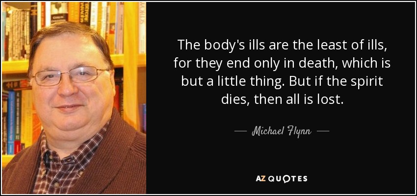 The body's ills are the least of ills, for they end only in death, which is but a little thing. But if the spirit dies, then all is lost. - Michael Flynn