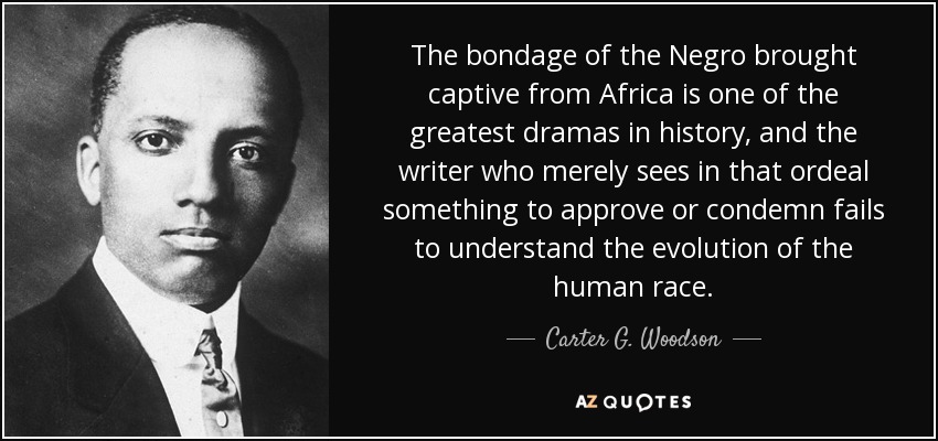 The bondage of the Negro brought captive from Africa is one of the greatest dramas in history, and the writer who merely sees in that ordeal something to approve or condemn fails to understand the evolution of the human race. - Carter G. Woodson