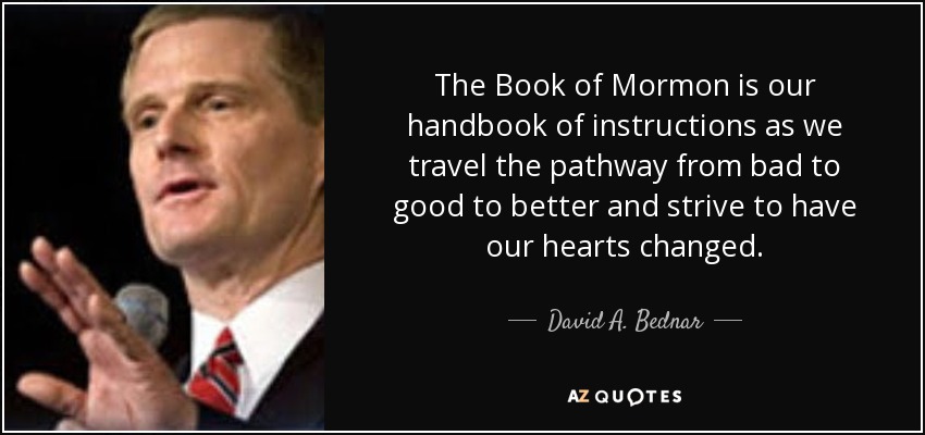 The Book of Mormon is our handbook of instructions as we travel the pathway from bad to good to better and strive to have our hearts changed. - David A. Bednar