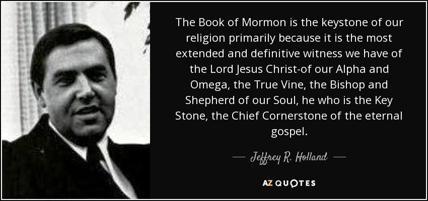 The Book of Mormon is the keystone of our religion primarily because it is the most extended and definitive witness we have of the Lord Jesus Christ-of our Alpha and Omega, the True Vine, the Bishop and Shepherd of our Soul, he who is the Key Stone, the Chief Cornerstone of the eternal gospel. - Jeffrey R. Holland