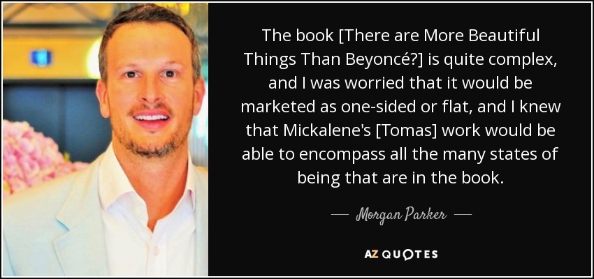 The book [There are More Beautiful Things Than Beyoncé?] is quite complex, and I was worried that it would be marketed as one-sided or flat, and I knew that Mickalene's [Tomas] work would be able to encompass all the many states of being that are in the book. - Morgan Parker