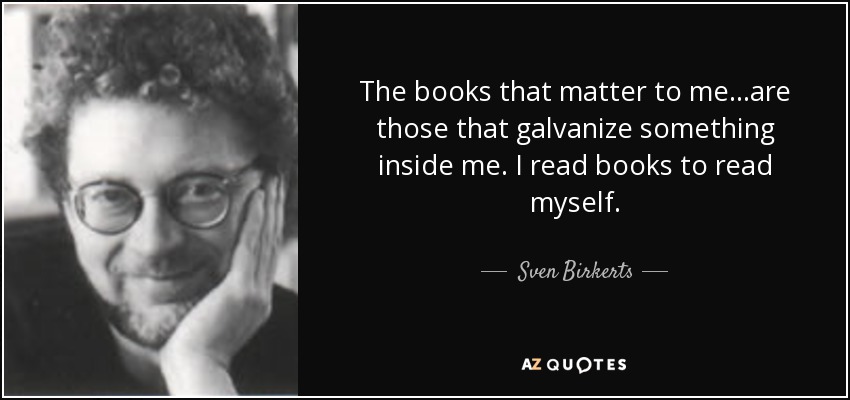 The books that matter to me...are those that galvanize something inside me. I read books to read myself. - Sven Birkerts