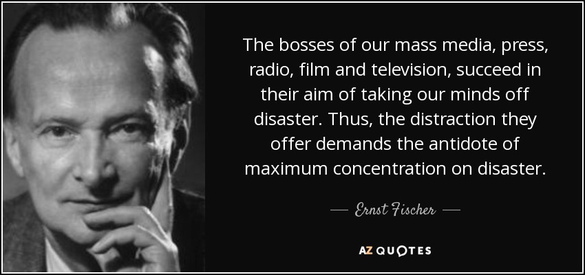 The bosses of our mass media, press, radio, film and television, succeed in their aim of taking our minds off disaster. Thus, the distraction they offer demands the antidote of maximum concentration on disaster. - Ernst Fischer