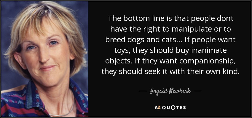 The bottom line is that people dont have the right to manipulate or to breed dogs and cats ... If people want toys, they should buy inanimate objects. If they want companionship, they should seek it with their own kind. - Ingrid Newkirk