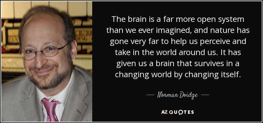 The brain is a far more open system than we ever imagined, and nature has gone very far to help us perceive and take in the world around us. It has given us a brain that survives in a changing world by changing itself. - Norman Doidge