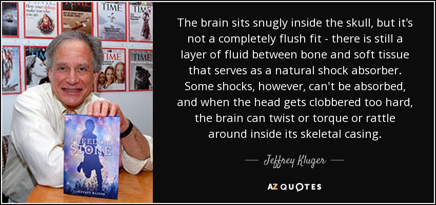 The brain sits snugly inside the skull, but it's not a completely flush fit - there is still a layer of fluid between bone and soft tissue that serves as a natural shock absorber. Some shocks, however, can't be absorbed, and when the head gets clobbered too hard, the brain can twist or torque or rattle around inside its skeletal casing. - Jeffrey Kluger