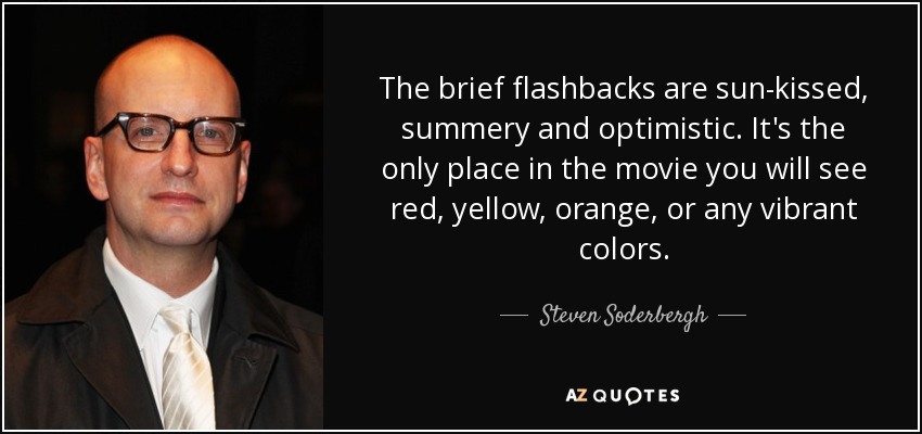 The brief flashbacks are sun-kissed, summery and optimistic. It's the only place in the movie you will see red, yellow, orange, or any vibrant colors. - Steven Soderbergh
