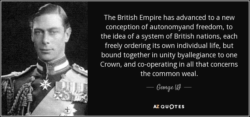 The British Empire has advanced to a new conception of autonomyand freedom, to the idea of a system of British nations, each freely ordering its own individual life, but bound together in unity byallegiance to one Crown, and co-operating in all that concerns the common weal. - George VI