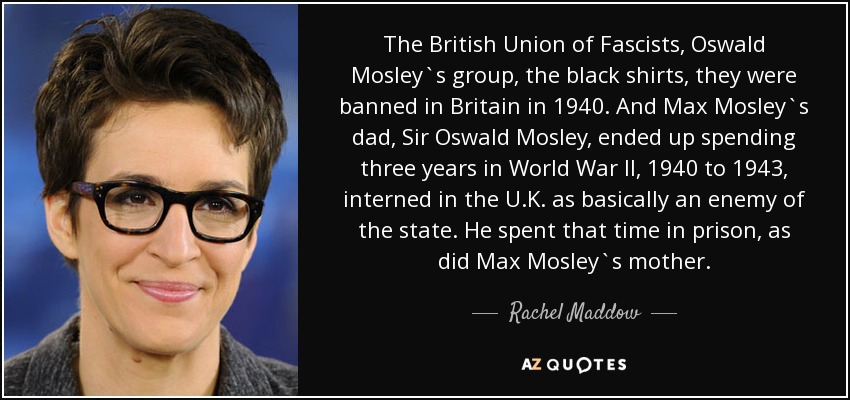 The British Union of Fascists, Oswald Mosley`s group, the black shirts, they were banned in Britain in 1940. And Max Mosley`s dad, Sir Oswald Mosley, ended up spending three years in World War II, 1940 to 1943, interned in the U.K. as basically an enemy of the state. He spent that time in prison, as did Max Mosley`s mother. - Rachel Maddow