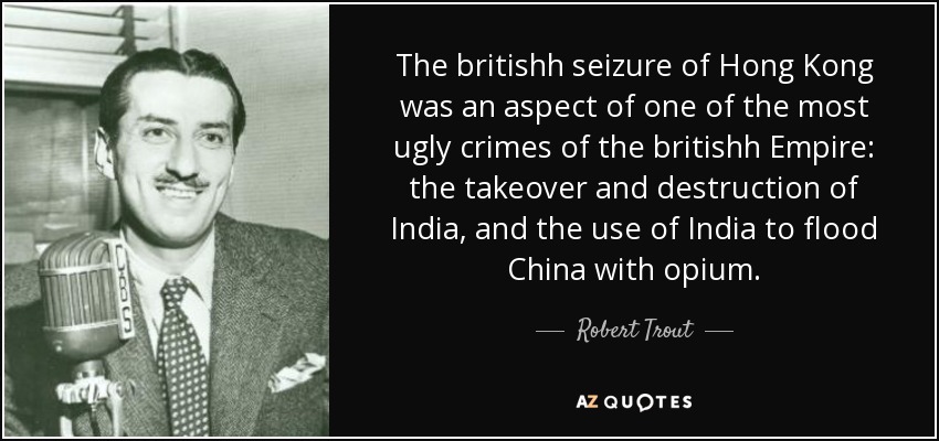 The britishh seizure of Hong Kong was an aspect of one of the most ugly crimes of the britishh Empire: the takeover and destruction of India, and the use of India to flood China with opium. - Robert Trout