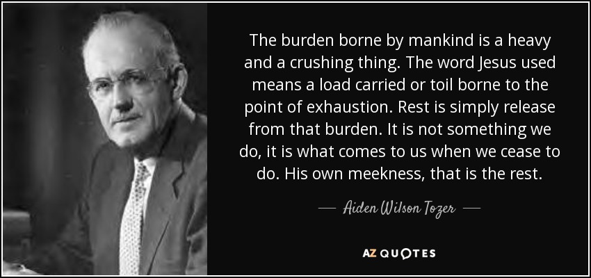 The burden borne by mankind is a heavy and a crushing thing. The word Jesus used means a load carried or toil borne to the point of exhaustion. Rest is simply release from that burden. It is not something we do, it is what comes to us when we cease to do. His own meekness, that is the rest. - Aiden Wilson Tozer