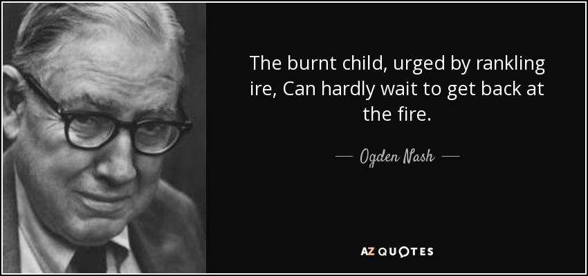 The burnt child, urged by rankling ire, Can hardly wait to get back at the fire. - Ogden Nash