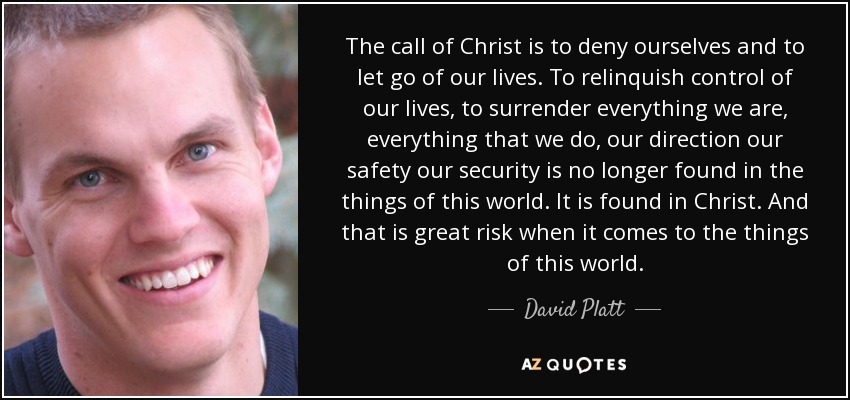 The call of Christ is to deny ourselves and to let go of our lives. To relinquish control of our lives, to surrender everything we are, everything that we do, our direction our safety our security is no longer found in the things of this world. It is found in Christ. And that is great risk when it comes to the things of this world. - David Platt