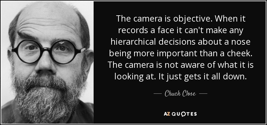 The camera is objective. When it records a face it can't make any hierarchical decisions about a nose being more important than a cheek. The camera is not aware of what it is looking at. It just gets it all down. - Chuck Close