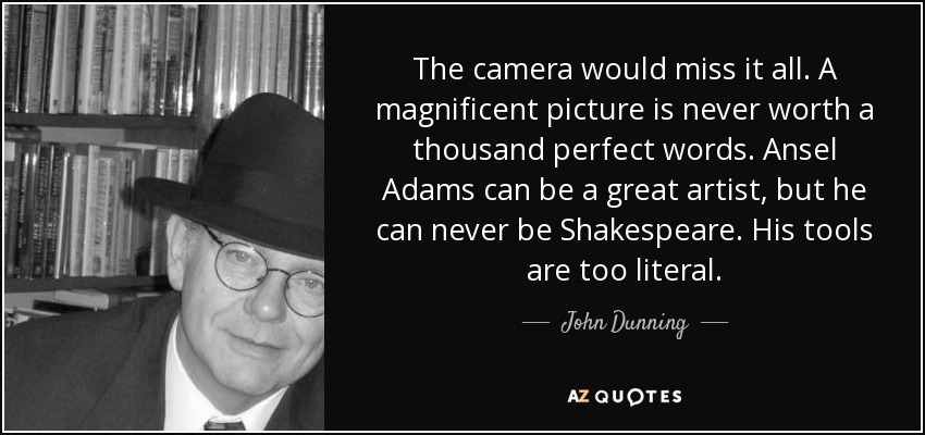 The camera would miss it all. A magnificent picture is never worth a thousand perfect words. Ansel Adams can be a great artist, but he can never be Shakespeare. His tools are too literal. - John Dunning