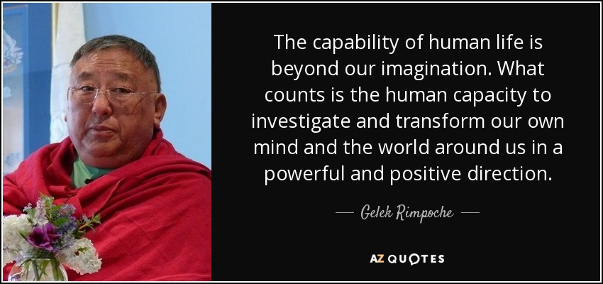 The capability of human life is beyond our imagination. What counts is the human capacity to investigate and transform our own mind and the world around us in a powerful and positive direction. - Gelek Rimpoche