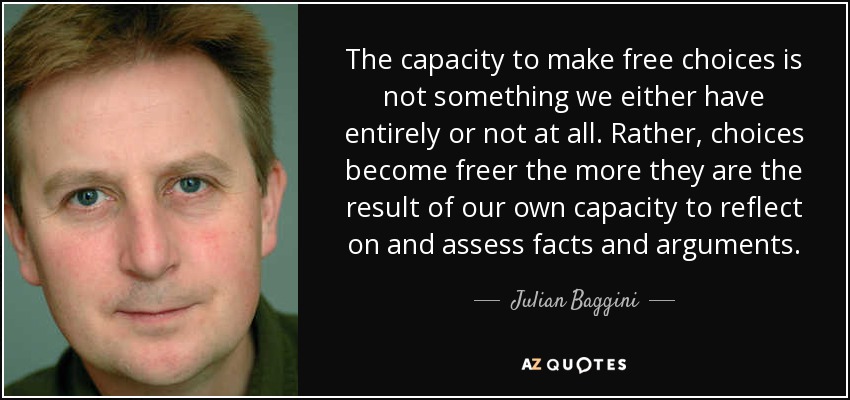 The capacity to make free choices is not something we either have entirely or not at all. Rather, choices become freer the more they are the result of our own capacity to reflect on and assess facts and arguments. - Julian Baggini