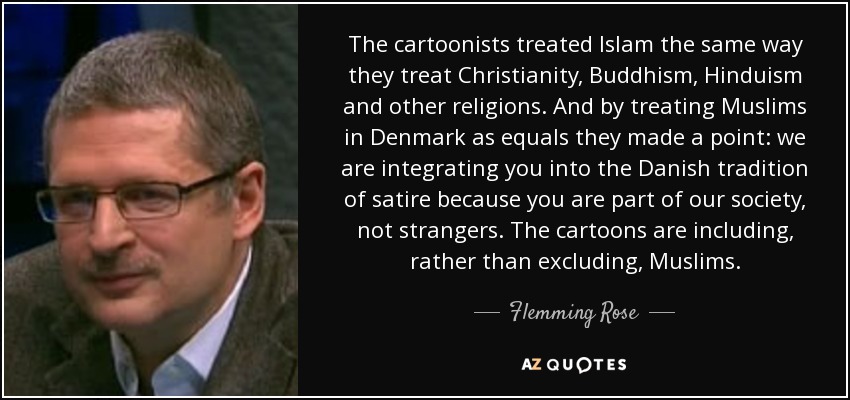 The cartoonists treated Islam the same way they treat Christianity, Buddhism, Hinduism and other religions. And by treating Muslims in Denmark as equals they made a point: we are integrating you into the Danish tradition of satire because you are part of our society, not strangers. The cartoons are including, rather than excluding, Muslims. - Flemming Rose
