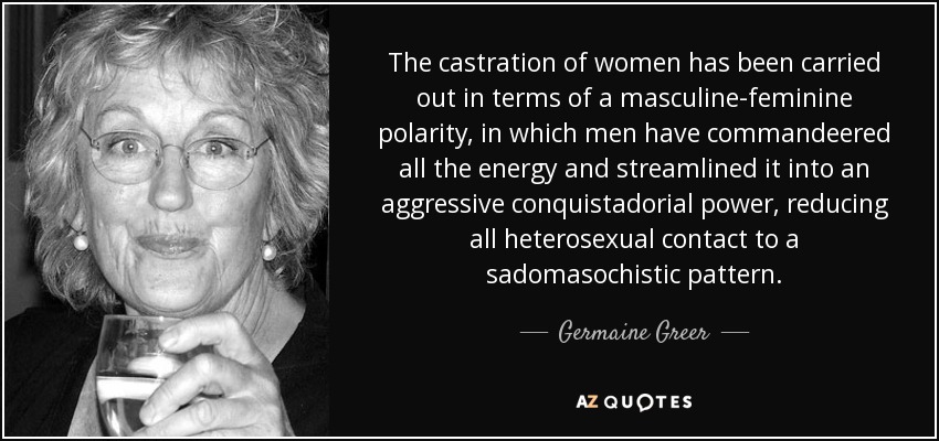 The castration of women has been carried out in terms of a masculine-feminine polarity, in which men have commandeered all the energy and streamlined it into an aggressive conquistadorial power, reducing all heterosexual contact to a sadomasochistic pattern. - Germaine Greer