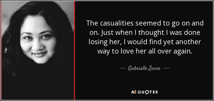 The casualities seemed to go on and on. Just when I thought I was done losing her, I would find yet another way to love her all over again. - Gabrielle Zevin