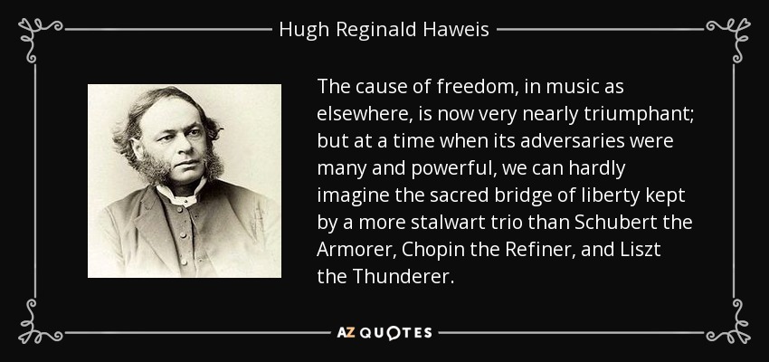 The cause of freedom, in music as elsewhere, is now very nearly triumphant; but at a time when its adversaries were many and powerful, we can hardly imagine the sacred bridge of liberty kept by a more stalwart trio than Schubert the Armorer, Chopin the Refiner, and Liszt the Thunderer. - Hugh Reginald Haweis
