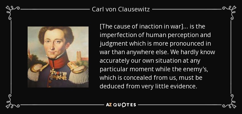 [The cause of inaction in war] ... is the imperfection of human perception and judgment which is more pronounced in war than anywhere else. We hardly know accurately our own situation at any particular moment while the enemy's, which is concealed from us, must be deduced from very little evidence. - Carl von Clausewitz