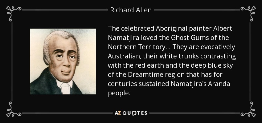 The celebrated Aboriginal painter Albert Namatjira loved the Ghost Gums of the Northern Territory... They are evocatively Australian, their white trunks contrasting with the red earth and the deep blue sky of the Dreamtime region that has for centuries sustained Namatjira's Aranda people. - Richard Allen