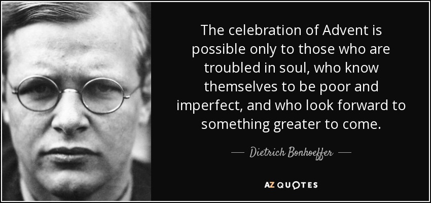 The celebration of Advent is possible only to those who are troubled in soul, who know themselves to be poor and imperfect, and who look forward to something greater to come. - Dietrich Bonhoeffer