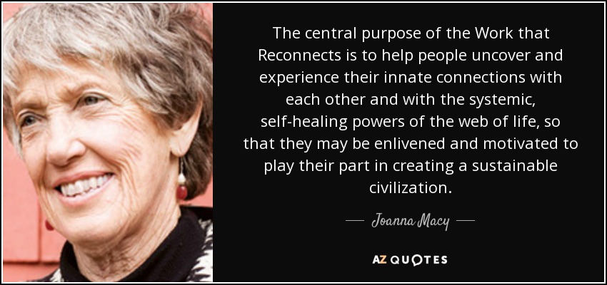 The central purpose of the Work that Reconnects is to help people uncover and experience their innate connections with each other and with the systemic, self-healing powers of the web of life, so that they may be enlivened and motivated to play their part in creating a sustainable civilization. - Joanna Macy