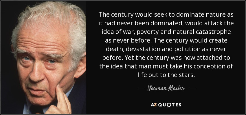 The century would seek to dominate nature as it had never been dominated, would attack the idea of war, poverty and natural catastrophe as never before. The century would create death, devastation and pollution as never before. Yet the century was now attached to the idea that man must take his conception of life out to the stars. - Norman Mailer