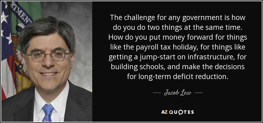The challenge for any government is how do you do two things at the same time. How do you put money forward for things like the payroll tax holiday, for things like getting a jump-start on infrastructure, for building schools, and make the decisions for long-term deficit reduction. - Jacob Lew