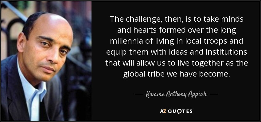 El reto, por tanto, es tomar las mentes y los corazones formados durante largos milenios de vida en tropas locales y dotarlos de ideas e instituciones que nos permitan vivir juntos como la tribu global en la que nos hemos convertido. - Kwame Anthony Appiah