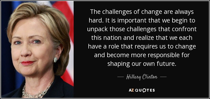 Los retos del cambio son siempre difíciles. Es importante que empecemos a desentrañar esos retos a los que se enfrenta esta nación y nos demos cuenta de que cada uno de nosotros tiene un papel que nos exige cambiar y hacernos más responsables de forjar nuestro propio futuro. - Hillary Clinton
