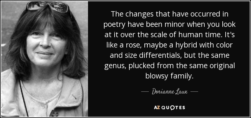 Los cambios que se han producido en la poesía han sido menores si se observa a escala del tiempo humano. Es como una rosa, quizá un híbrido con diferencias de color y tamaño, pero el mismo género, arrancado de la misma familia sopladora original. - Dorianne Laux
