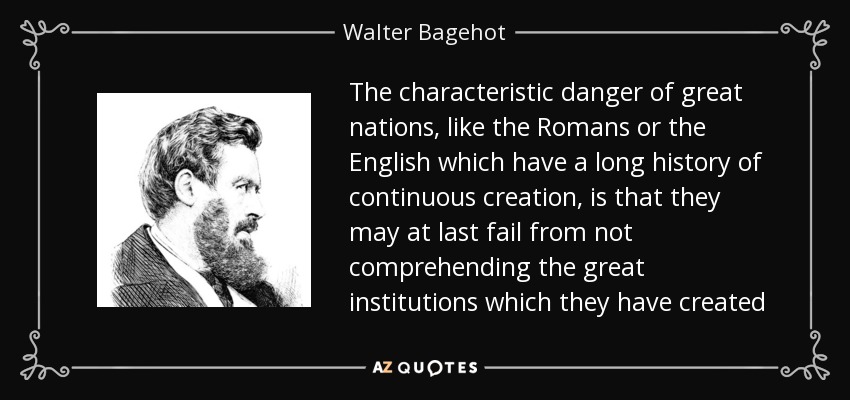 The characteristic danger of great nations, like the Romans or the English which have a long history of continuous creation, is that they may at last fail from not comprehending the great institutions which they have created - Walter Bagehot
