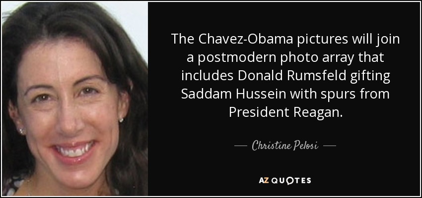 The Chavez-Obama pictures will join a postmodern photo array that includes Donald Rumsfeld gifting Saddam Hussein with spurs from President Reagan. - Christine Pelosi