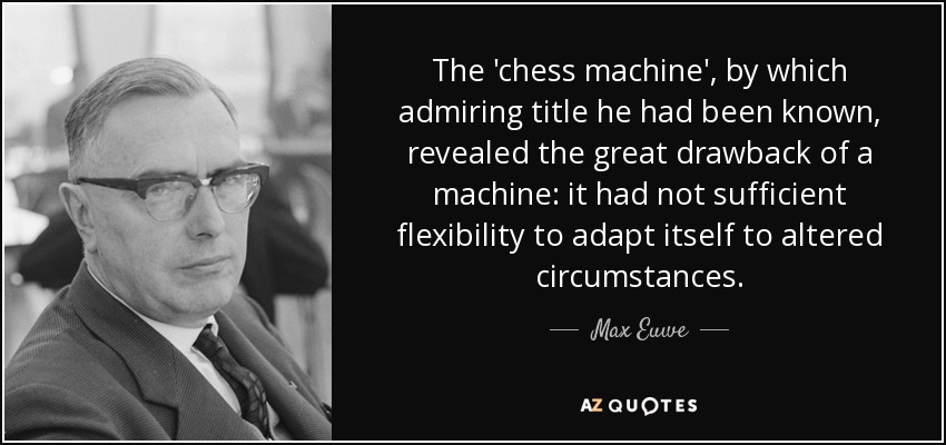 The 'chess machine', by which admiring title he had been known, revealed the great drawback of a machine: it had not sufficient flexibility to adapt itself to altered circumstances. - Max Euwe