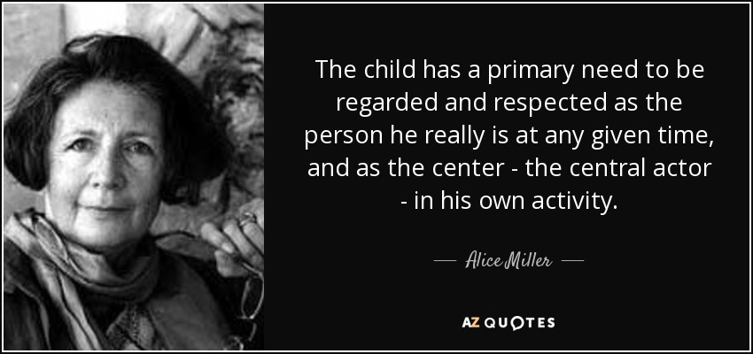 The child has a primary need to be regarded and respected as the person he really is at any given time, and as the center - the central actor - in his own activity. - Alice Miller