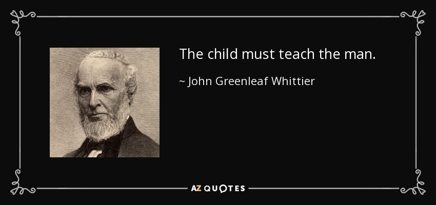 The child must teach the man. - John Greenleaf Whittier