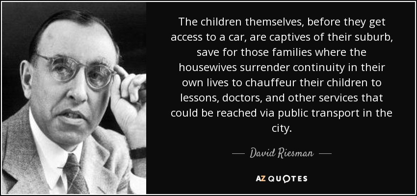 The children themselves, before they get access to a car, are captives of their suburb, save for those families where the housewives surrender continuity in their own lives to chauffeur their children to lessons, doctors, and other services that could be reached via public transport in the city. - David Riesman