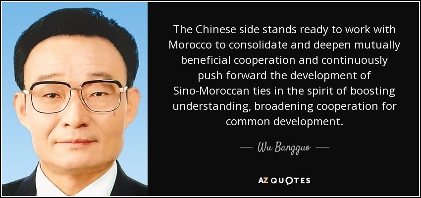 The Chinese side stands ready to work with Morocco to consolidate and deepen mutually beneficial cooperation and continuously push forward the development of Sino-Moroccan ties in the spirit of boosting understanding, broadening cooperation for common development. - Wu Bangguo