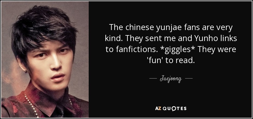 Los fans chinos de Yunjae son muy amables. Nos enviaron a mí y a Yunho enlaces a fanfictions. *giggles* Eran 'divertidos' de leer. - Jaejoong