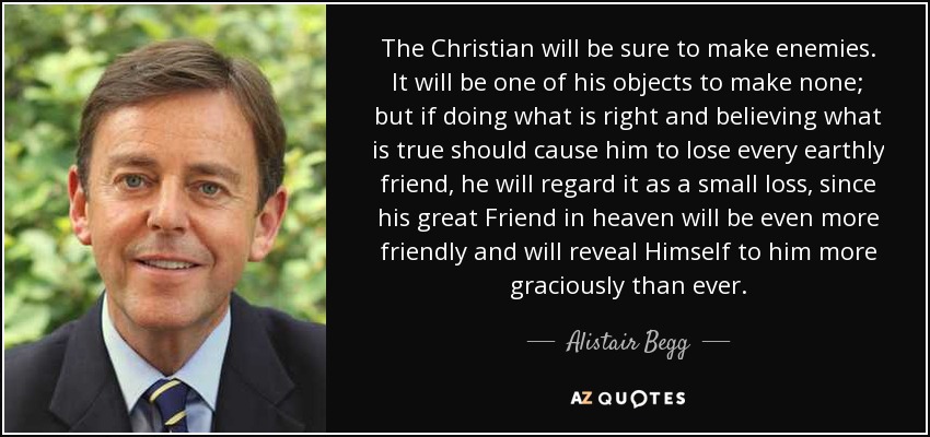 The Christian will be sure to make enemies. It will be one of his objects to make none; but if doing what is right and believing what is true should cause him to lose every earthly friend, he will regard it as a small loss, since his great Friend in heaven will be even more friendly and will reveal Himself to him more graciously than ever. - Alistair Begg